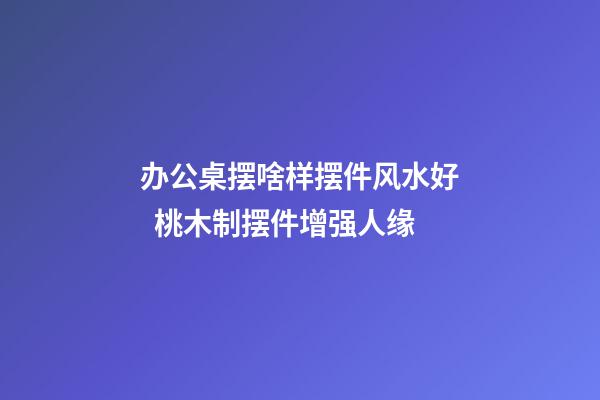 办公桌摆啥样摆件风水好  桃木制摆件增强人缘